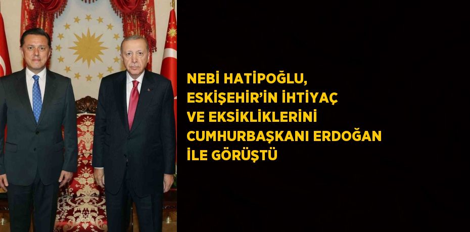 NEBİ HATİPOĞLU, ESKİŞEHİR’İN İHTİYAÇ VE EKSİKLİKLERİNİ CUMHURBAŞKANI ERDOĞAN İLE GÖRÜŞTÜ