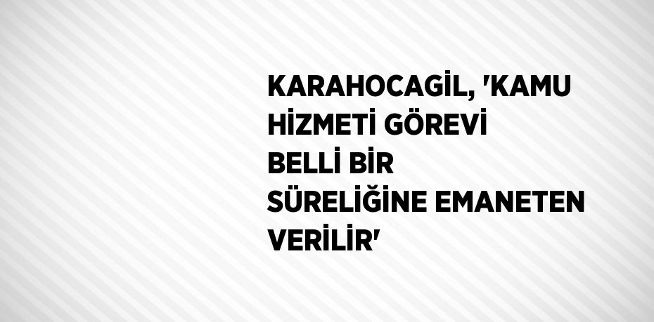 KARAHOCAGİL, 'KAMU HİZMETİ GÖREVİ BELLİ BİR SÜRELİĞİNE EMANETEN VERİLİR'