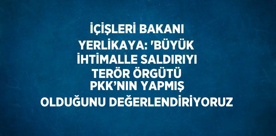 İÇİŞLERİ BAKANI YERLİKAYA: 'BÜYÜK İHTİMALLE SALDIRIYI TERÖR ÖRGÜTÜ PKK’NIN YAPMIŞ OLDUĞUNU DEĞERLENDİRİYORUZ