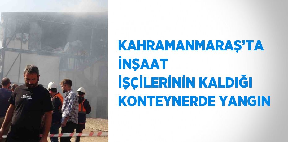 KAHRAMANMARAŞ’TA İNŞAAT İŞÇİLERİNİN KALDIĞI KONTEYNERDE YANGIN