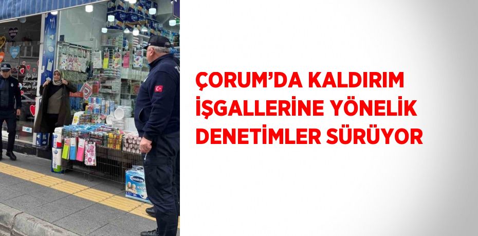 ÇORUM’DA KALDIRIM İŞGALLERİNE YÖNELİK DENETİMLER SÜRÜYOR