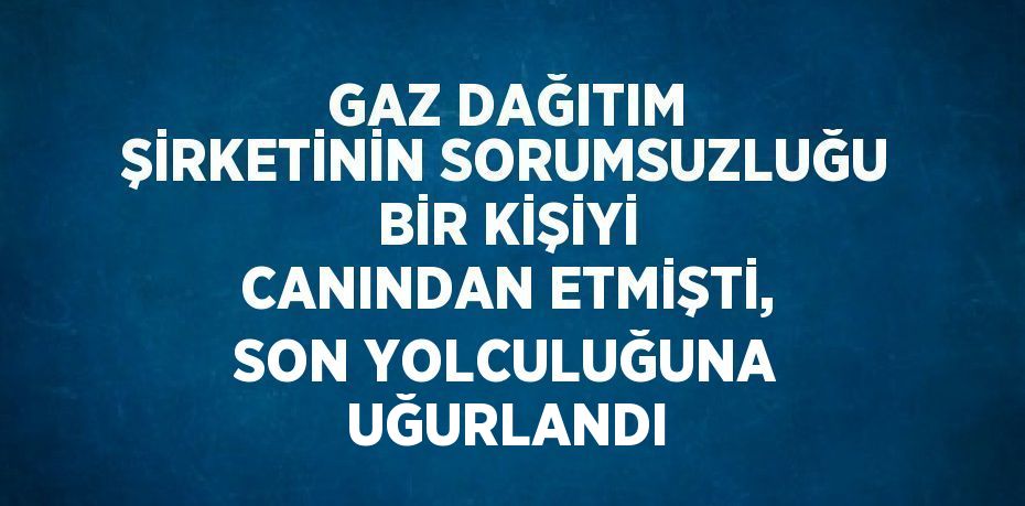 GAZ DAĞITIM ŞİRKETİNİN SORUMSUZLUĞU BİR KİŞİYİ CANINDAN ETMİŞTİ, SON YOLCULUĞUNA UĞURLANDI