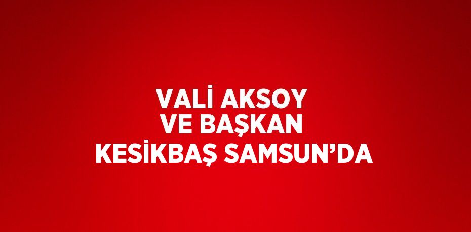 VALİ AKSOY VE BAŞKAN KESİKBAŞ SAMSUN’DA