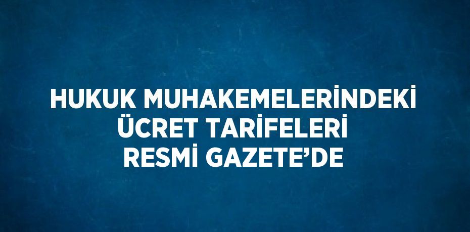 HUKUK MUHAKEMELERİNDEKİ ÜCRET TARİFELERİ RESMİ GAZETE’DE