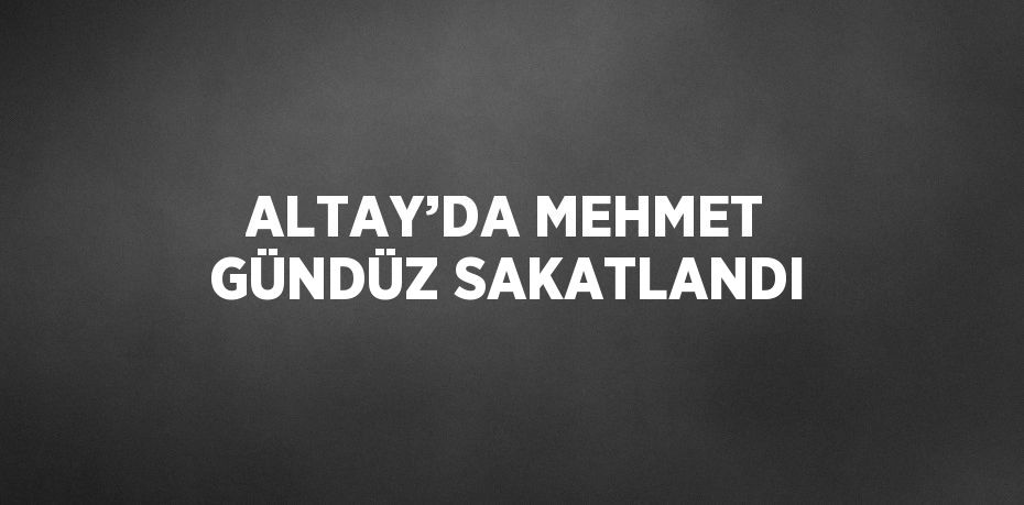 ALTAY’DA MEHMET GÜNDÜZ SAKATLANDI