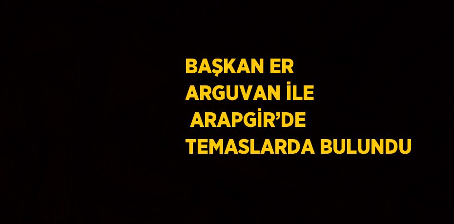 BAŞKAN ER ARGUVAN İLE  ARAPGİR’DE TEMASLARDA BULUNDU