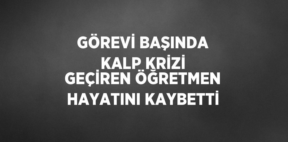 GÖREVİ BAŞINDA KALP KRİZİ GEÇİREN ÖĞRETMEN HAYATINI KAYBETTİ