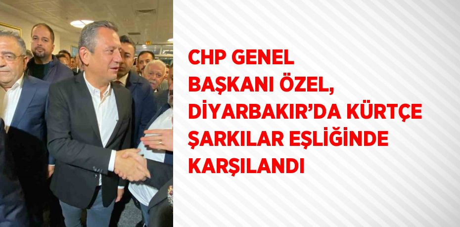 CHP GENEL BAŞKANI ÖZEL, DİYARBAKIR’DA KÜRTÇE ŞARKILAR EŞLİĞİNDE KARŞILANDI