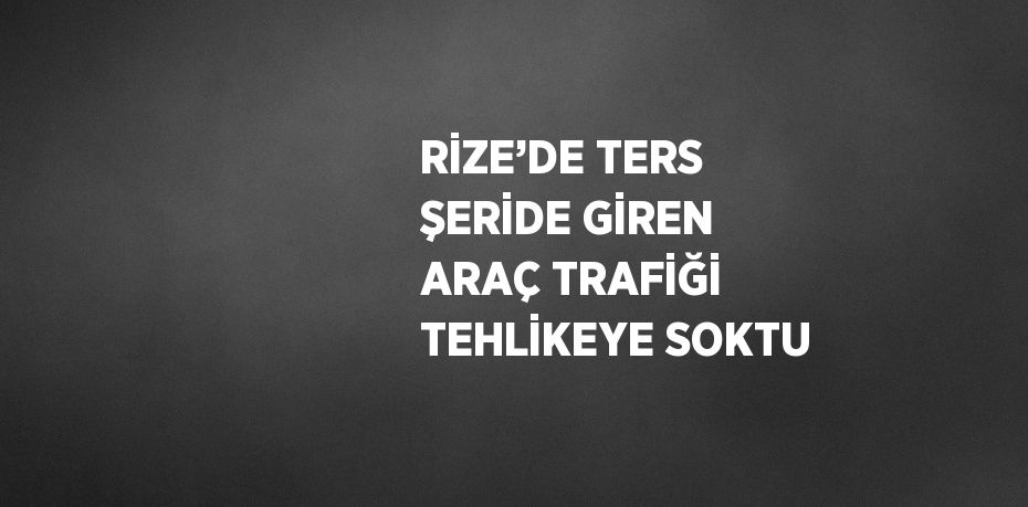 RİZE’DE TERS ŞERİDE GİREN ARAÇ TRAFİĞİ TEHLİKEYE SOKTU