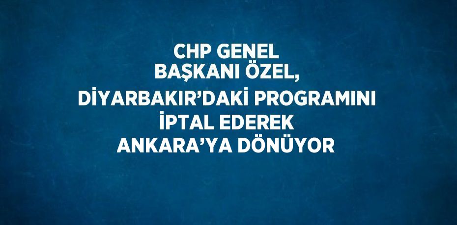 CHP GENEL BAŞKANI ÖZEL, DİYARBAKIR’DAKİ PROGRAMINI İPTAL EDEREK ANKARA’YA DÖNÜYOR