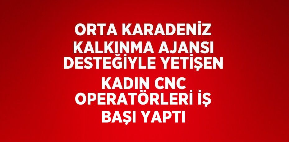 ORTA KARADENİZ KALKINMA AJANSI DESTEĞİYLE YETİŞEN KADIN CNC OPERATÖRLERİ İŞ BAŞI YAPTI