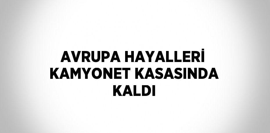 AVRUPA HAYALLERİ KAMYONET KASASINDA KALDI