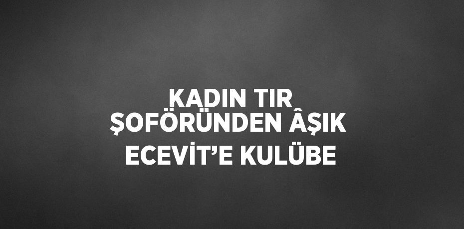 KADIN TIR ŞOFÖRÜNDEN ÂŞIK ECEVİT’E KULÜBE