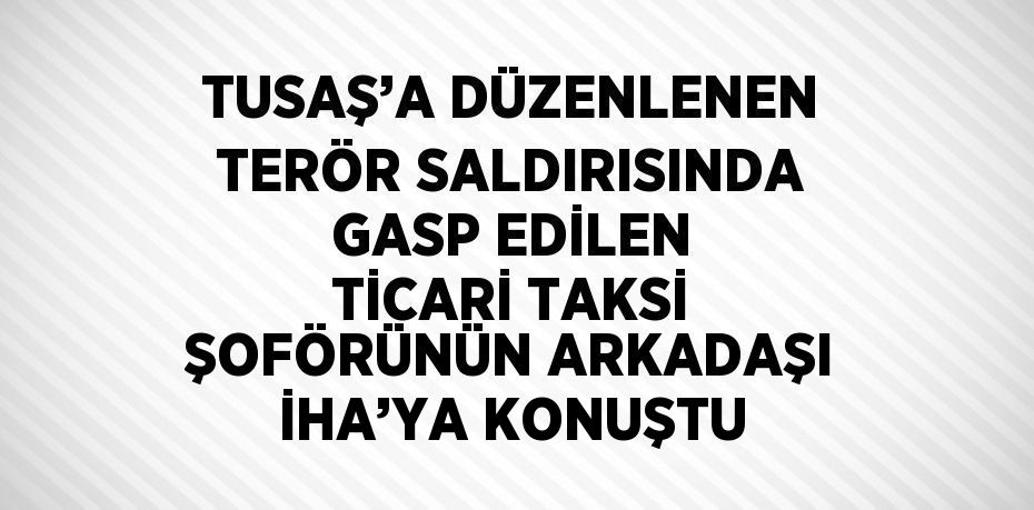 TUSAŞ’A DÜZENLENEN TERÖR SALDIRISINDA GASP EDİLEN TİCARİ TAKSİ ŞOFÖRÜNÜN ARKADAŞI İHA’YA KONUŞTU