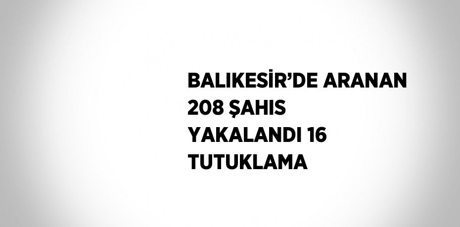 BALIKESİR’DE ARANAN 208 ŞAHIS YAKALANDI 16 TUTUKLAMA