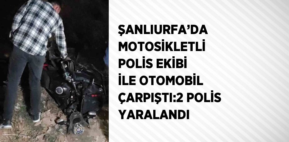 ŞANLIURFA’DA MOTOSİKLETLİ POLİS EKİBİ İLE OTOMOBİL ÇARPIŞTI:2 POLİS YARALANDI