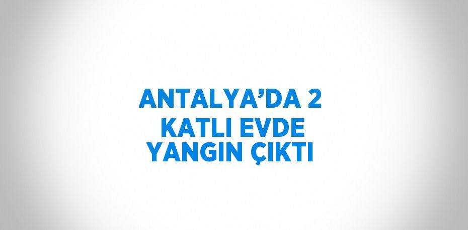 ANTALYA’DA 2 KATLI EVDE YANGIN ÇIKTI