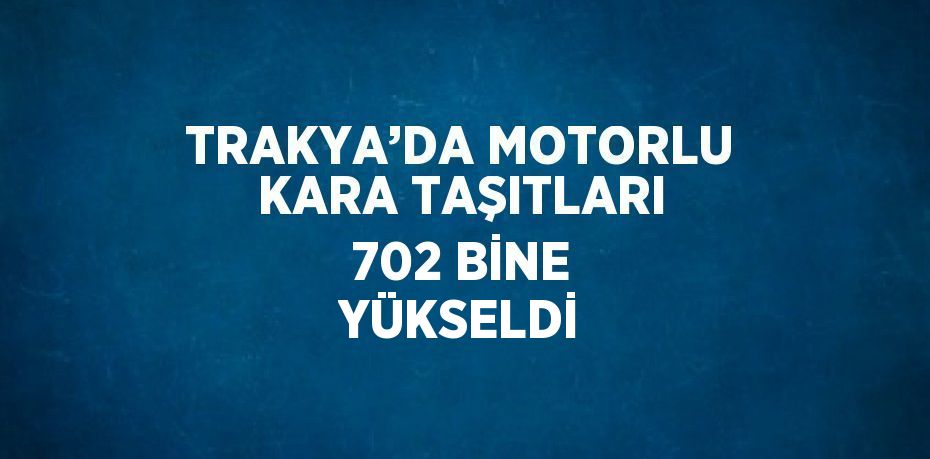 TRAKYA’DA MOTORLU KARA TAŞITLARI 702 BİNE YÜKSELDİ