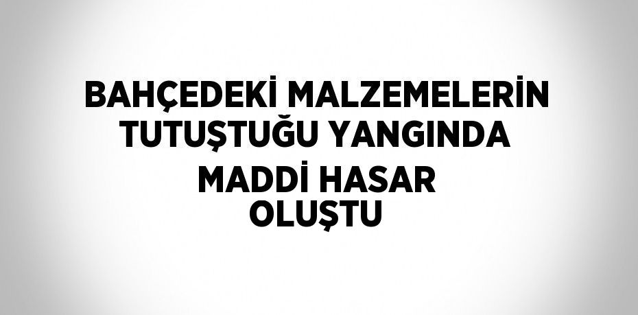 BAHÇEDEKİ MALZEMELERİN TUTUŞTUĞU YANGINDA MADDİ HASAR OLUŞTU