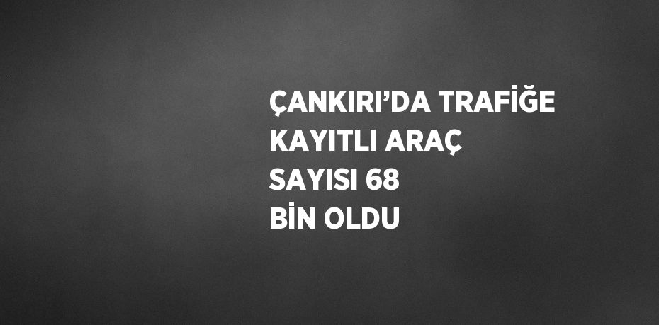 ÇANKIRI’DA TRAFİĞE KAYITLI ARAÇ SAYISI 68 BİN OLDU