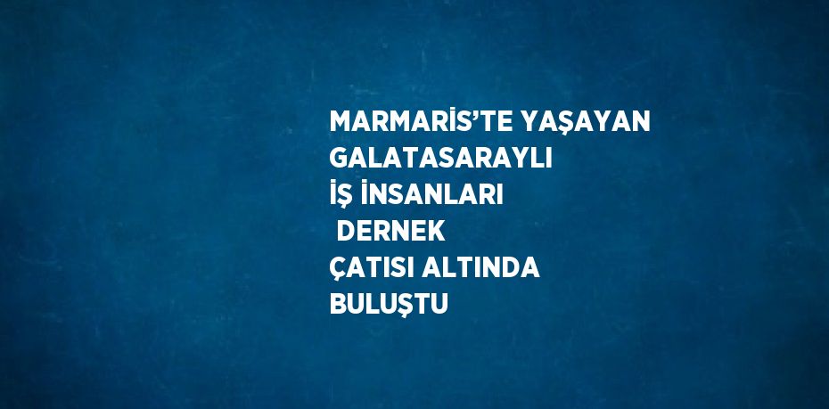 MARMARİS’TE YAŞAYAN GALATASARAYLI  İŞ İNSANLARI  DERNEK ÇATISI ALTINDA BULUŞTU