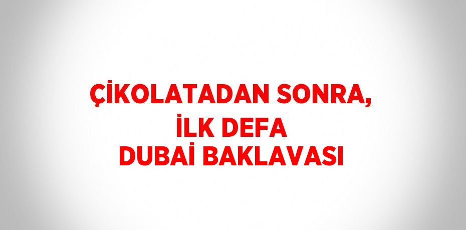 ÇİKOLATADAN SONRA, İLK DEFA DUBAİ BAKLAVASI