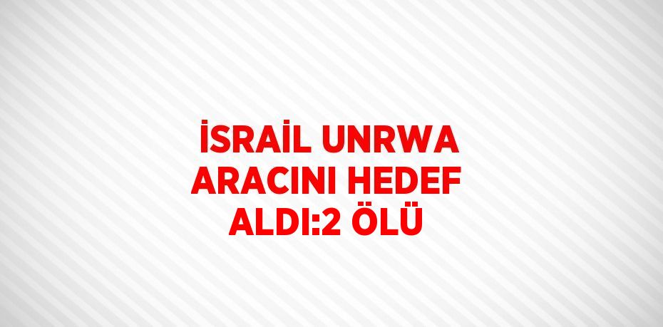 İSRAİL UNRWA ARACINI HEDEF ALDI:2 ÖLÜ