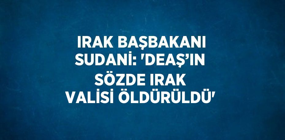 IRAK BAŞBAKANI SUDANİ: 'DEAŞ’IN SÖZDE IRAK VALİSİ ÖLDÜRÜLDÜ'