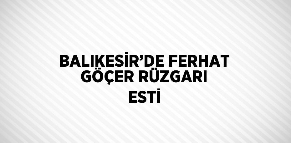 BALIKESİR’DE FERHAT GÖÇER RÜZGARI ESTİ