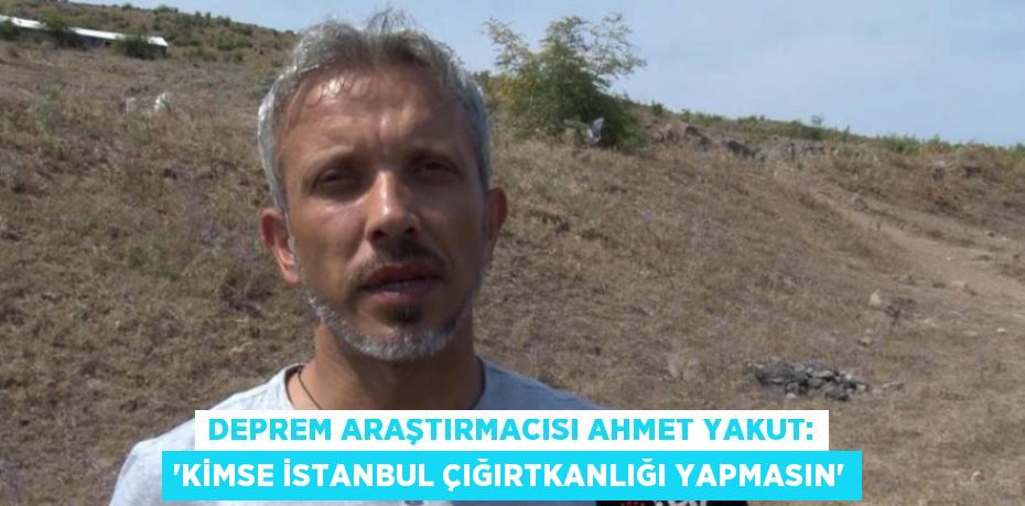 DEPREM ARAŞTIRMACISI AHMET YAKUT: 'KİMSE İSTANBUL ÇIĞIRTKANLIĞI YAPMASIN'