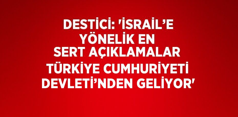 DESTİCİ: 'İSRAİL’E YÖNELİK EN SERT AÇIKLAMALAR TÜRKİYE CUMHURİYETİ DEVLETİ’NDEN GELİYOR'