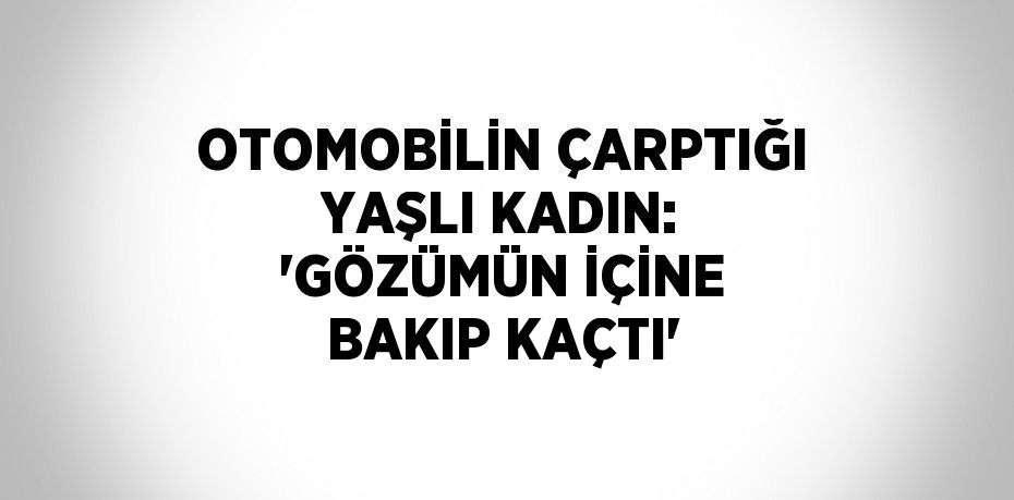 OTOMOBİLİN ÇARPTIĞI YAŞLI KADIN: 'GÖZÜMÜN İÇİNE BAKIP KAÇTI'