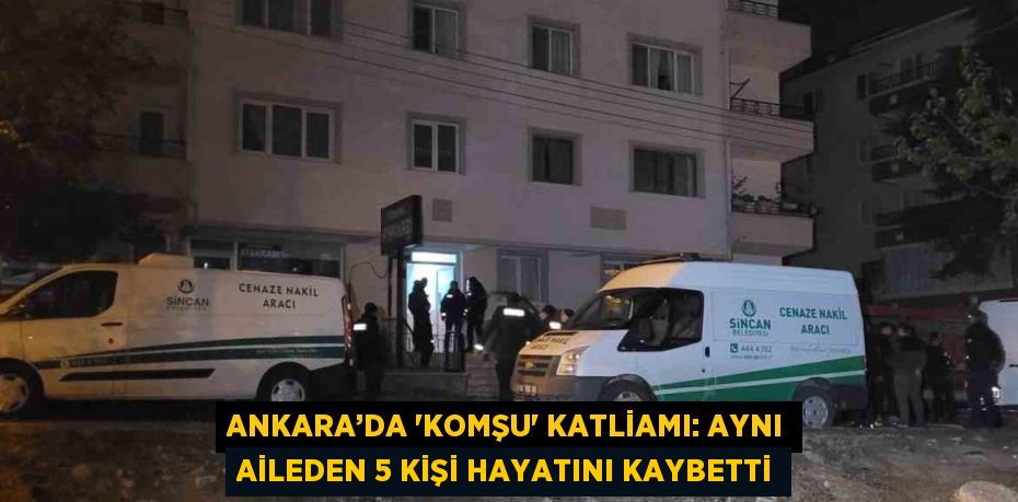 ANKARA’DA 'KOMŞU' KATLİAMI: AYNI AİLEDEN 5 KİŞİ HAYATINI KAYBETTİ