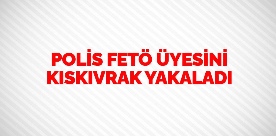 POLİS FETÖ ÜYESİNİ KISKIVRAK YAKALADI