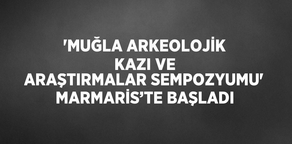 'MUĞLA ARKEOLOJİK KAZI VE ARAŞTIRMALAR SEMPOZYUMU' MARMARİS’TE BAŞLADI