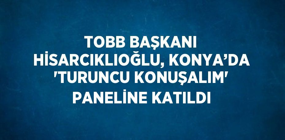 TOBB BAŞKANI HİSARCIKLIOĞLU, KONYA’DA 'TURUNCU KONUŞALIM' PANELİNE KATILDI