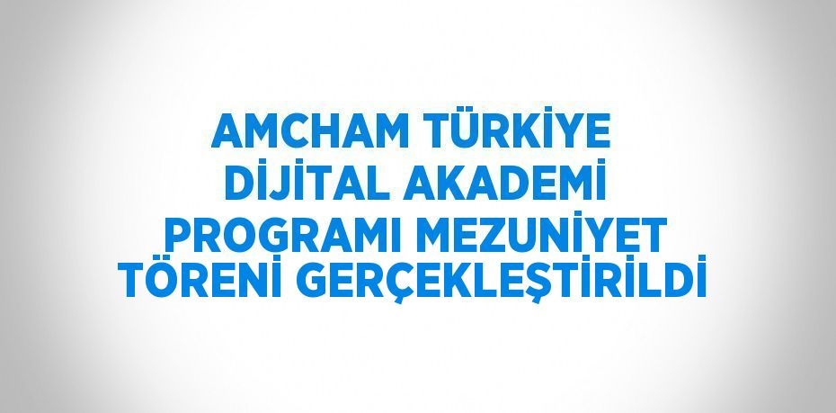 AMCHAM TÜRKİYE DİJİTAL AKADEMİ PROGRAMI MEZUNİYET TÖRENİ GERÇEKLEŞTİRİLDİ