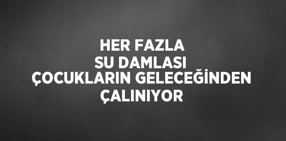 HER FAZLA SU DAMLASI ÇOCUKLARIN GELECEĞİNDEN ÇALINIYOR