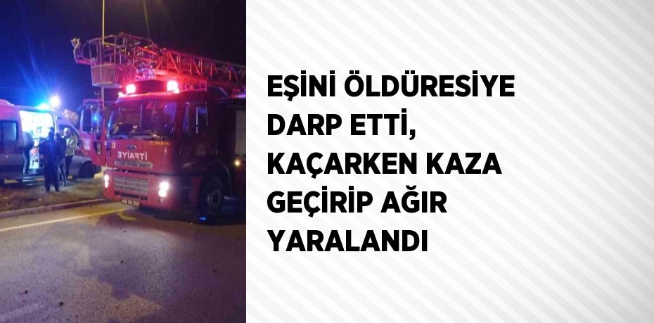 EŞİNİ ÖLDÜRESİYE DARP ETTİ, KAÇARKEN KAZA GEÇİRİP AĞIR YARALANDI