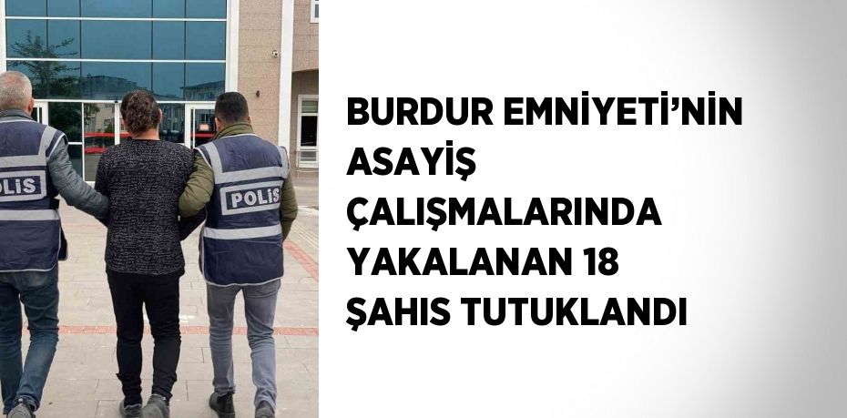 BURDUR EMNİYETİ’NİN ASAYİŞ ÇALIŞMALARINDA YAKALANAN 18 ŞAHIS TUTUKLANDI