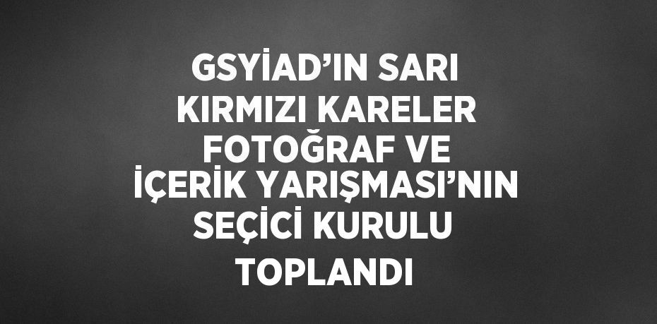 GSYİAD’IN SARI KIRMIZI KARELER FOTOĞRAF VE İÇERİK YARIŞMASI’NIN SEÇİCİ KURULU TOPLANDI