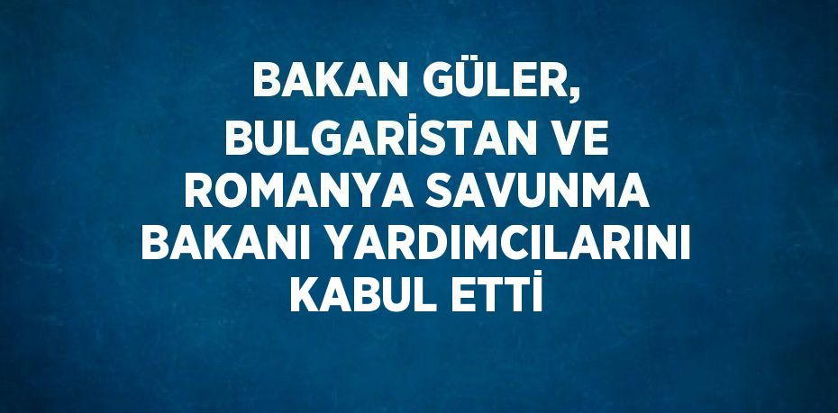 BAKAN GÜLER, BULGARİSTAN VE ROMANYA SAVUNMA BAKANI YARDIMCILARINI KABUL ETTİ