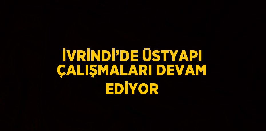 İVRİNDİ’DE ÜSTYAPI ÇALIŞMALARI DEVAM EDİYOR