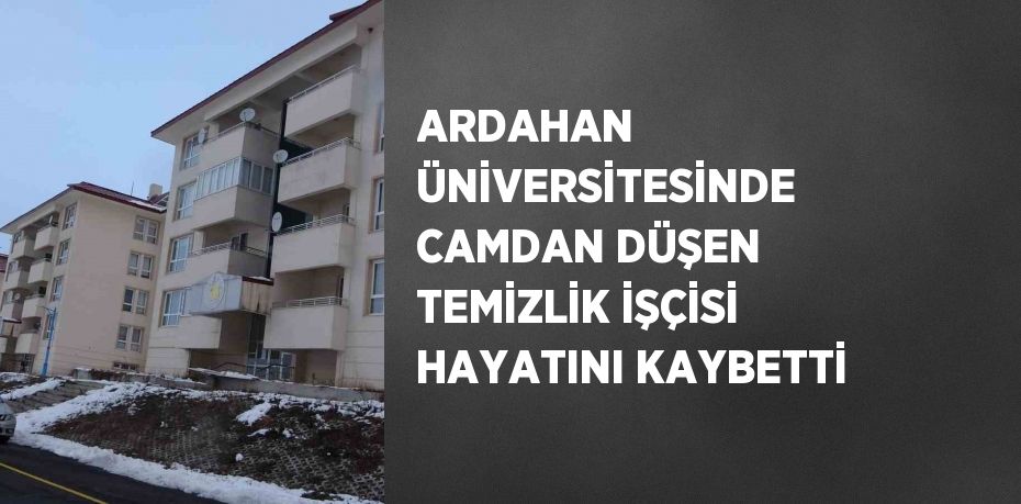 ARDAHAN ÜNİVERSİTESİNDE CAMDAN DÜŞEN TEMİZLİK İŞÇİSİ HAYATINI KAYBETTİ