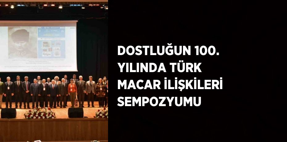 DOSTLUĞUN 100. YILINDA TÜRK MACAR İLİŞKİLERİ SEMPOZYUMU