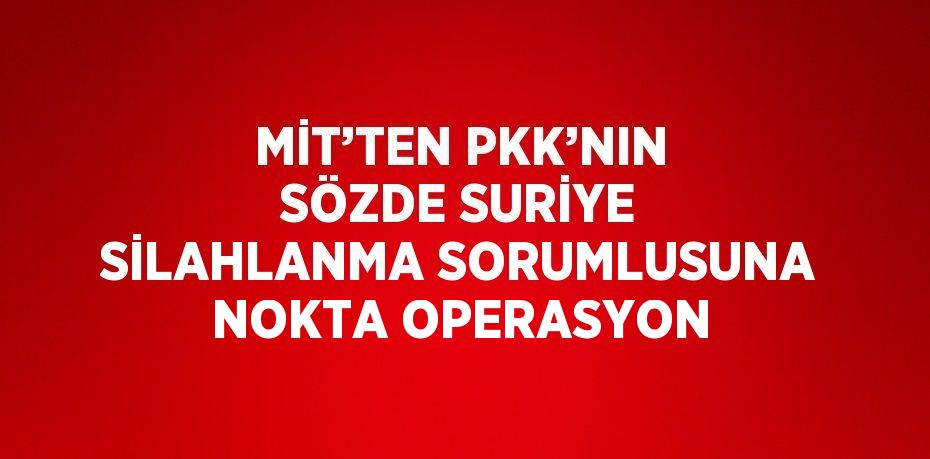 MİT’TEN PKK’NIN SÖZDE SURİYE SİLAHLANMA SORUMLUSUNA NOKTA OPERASYON