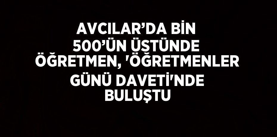 AVCILAR’DA BİN 500’ÜN ÜSTÜNDE ÖĞRETMEN, 'ÖĞRETMENLER GÜNÜ DAVETİ'NDE BULUŞTU