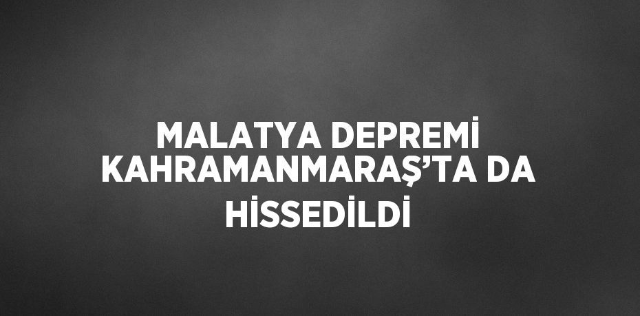 MALATYA DEPREMİ KAHRAMANMARAŞ’TA DA HİSSEDİLDİ