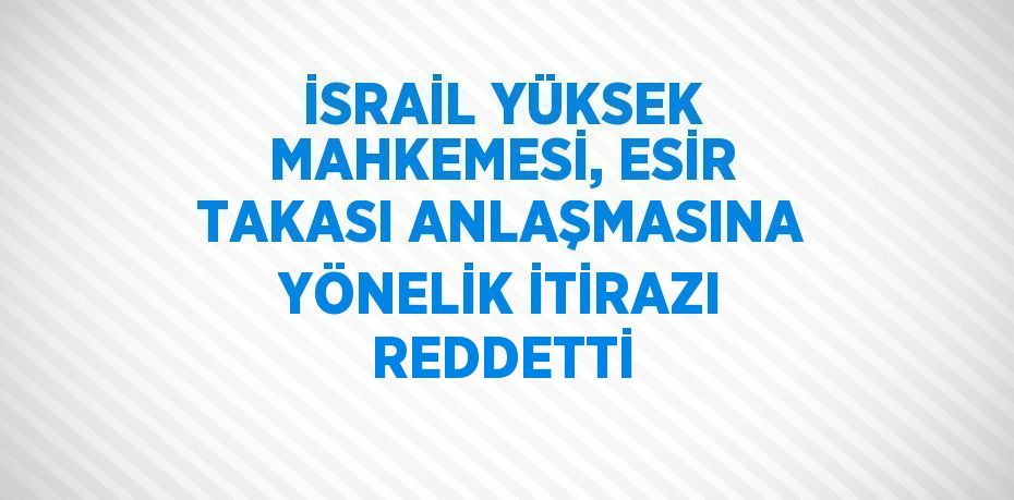 İSRAİL YÜKSEK MAHKEMESİ, ESİR TAKASI ANLAŞMASINA YÖNELİK İTİRAZI REDDETTİ