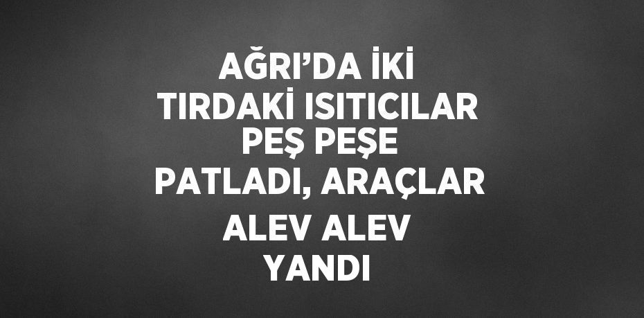 AĞRI’DA İKİ TIRDAKİ ISITICILAR PEŞ PEŞE PATLADI, ARAÇLAR ALEV ALEV YANDI